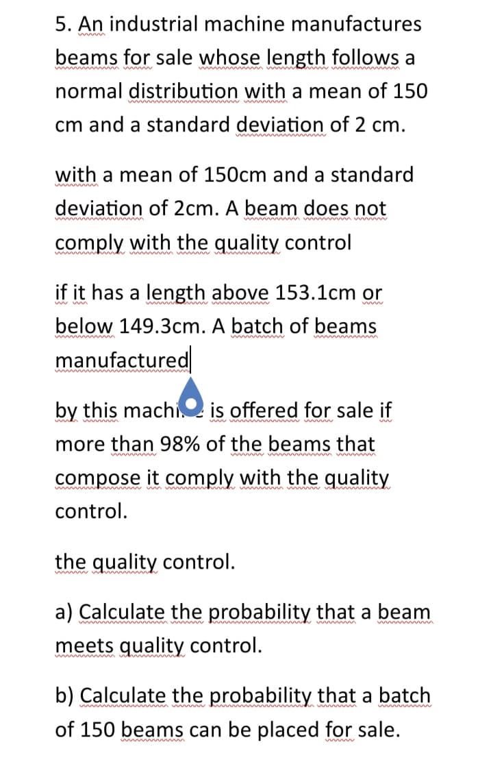 5. An industrial machine manufactures
beams for sale whose length follows a
normal distribution with a mean of 150
cm and a standard deviation of 2 cm.
with a mean of 150cm and a standard
deviation of 2cm. A beam does not
comply with the quality control
if it has a length above 153.1cm or
below 149.3cm. A batch of beams
manufactured
by this machi is offered for sale if
more than 98% of the beams that
compose it comply with the quality
control.
the quality control.
wwwwwww
a) Calculate the probability that a beam
meets quality control.
b) Calculate the probability that a batch
of 150 beams can be placed for sale.