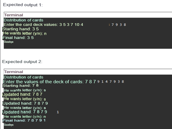 Expected output 1:
Terminal
Distribution of cards
Enter the card deck values: 3 5 3 7 10 4
Starting hand: 3 5
He wants letter (y/n): n
Final hand: 35
Goodbye
Expected output 2:
Terminal
Distribution of cards
Enter the values of the deck of cards: 78 79 14 79 38
Starting hand: 7 8
He wants letter (y/n): s
Updated hand: 787
He wants letter (y/n): s
Updated hand: 78 79
He wants letter (y/n): s
Updated hand: 78 79
He wants letter (y/n): n
Final hand: 7 8 7 9 1
Goodbye
+7938
1