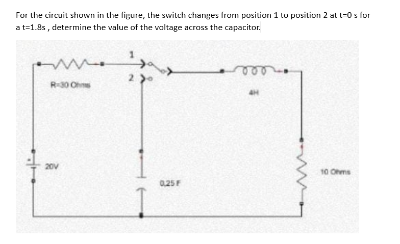 For the circuit shown in the figure, the switch changes from position 1 to position 2 at t=0 s for
a t=1.8s, determine the value of the voltage across the capacitor.
www.
R-30 Ohms
20V
1
290
0,25 F
4H
10 Ohms