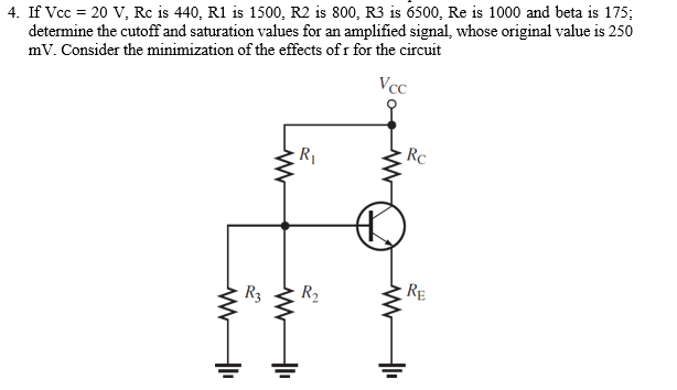 4. If Vcc = 20 V, Rc is 440, R1 is 1500, R2 is 800, R3 is 6500, Re is 1000 and beta is 175;
determine the cutoff and saturation values for an amplified signal, whose original value is 250
mV. Consider the minimization of the effects of r for the circuit
Vcc
www
R3
ww
www
R₁
R₂
www
Rc
RE