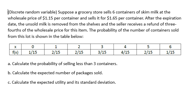 Discrete random variable) Suppose a grocery store sells 6 containers of skim milk at the
wholesale price of $1.15 per container and sells it for $1.65 per container. After the expiration
date, the unsold milk is removed from the shelves and the seller receives a refund of three-
fourths of the wholesale price for this item. The probability of the number of containers sold
from this lot is shown in the table below:
X
f(x)
0
1/15
1
2/15
2
2/15
3
3/15
a. Calculate the probability of selling less than 3 containers.
b. Calculate the expected number of packages sold.
c. Calculate the expected utility and its standard deviation.
4
4/15
5
2/15
6
1/15