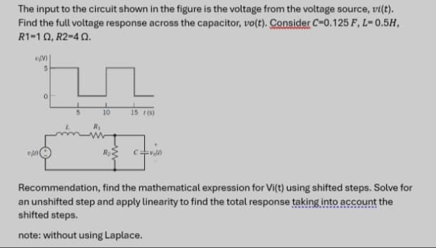 The input to the circuit shown in the figure is the voltage from the voltage source, vi(t).
Find the full voltage response across the capacitor, vo(t). Consider C-0.125 F, L-0.5H,
R1-19, R2-4 Q.
D(V)
5
0
5
10
R₂
15 (5)
=voll)
Recommendation, find the mathematical expression for Vi(t) using shifted steps. Solve for
an unshifted step and apply linearity to find the total response taking into account the
shifted steps.
note: without using Laplace.