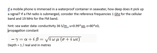 if a mobile phone is immersed in a waterproof container in seawater, how deep does it pick up
a signal? If a FM radio is submerged, consider the reference frequencies 1 Ghz for the cellular
band and 19 MHz for the FM band.
hint: sea water data: conductivity 36 S/m. u=0.99*uo, E=80*EO,
propagation constant
-7= a +iß= √iwμ(o+iwe)
Depth=1 / real and in metres