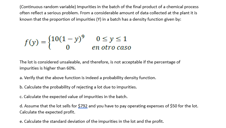 (Continuous random variable) Impurities in the batch of the final product of a chemical process
often reflect a serious problem. From a considerable amount of data collected at the plant it is
known that the proportion of impurities (Y) in a batch has a density function given by:
= {10(1-y)⁹
f(y):
0 ≤ y ≤ 1
en otro caso
The lot is considered unsaleable, and therefore, is not acceptable if the percentage of
impurities is higher than 60%.
a. Verify that the above function is indeed a probability density function.
b. Calculate the probability of rejecting a lot due to impurities.
c. Calculate the expected value of impurities in the batch.
d. Assume that the lot sells for $792 and you have to pay operating expenses of $50 for the lot.
Calculate the expected profit.
e. Calculate the standard deviation of the impurities in the lot and the profit.