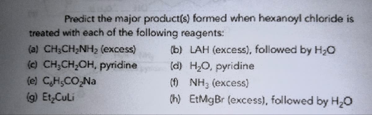 Predict the major product(s) formed when hexanoyl chloride is
treated with each of the following reagents:
(b) LAH (excess), followed by H₂O
(d) H₂O, pyridine
(a) CH₂CH₂NH₂ (excess)
(c) CH₂CH₂OH, pyridine
(e) C₂H₂CO₂Na
(g) Et Culi
(f) NH₂ (excess)
(h) EtMgBr (excess), followed by H₂O