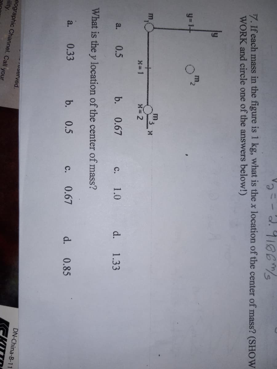 2.9186m/s
7. If each mass in the figure is 1 kg, what is the x location of the center of mass? (SHOW
WORK and circle one of the answers below!)
y
y=1+
a. 0.5
X=1
a. 0.33
reserved.
X=2
eographic Channel. Call your
ility.
X
b. 0.67
What is the y location of the center of mass?
C.
b. 0.5
1.0 d. 1.33
C. 0.67 d. 0.85
DN-China-B-11