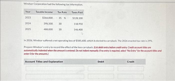 Windsor Corporation had the following tax information.
Year Taxable Income
2023
$366,000
35 %
2024
396,500
30
2025
488,000 30
Tax Rate
Taxes Paid
Account Titles and Explanation
$128,100
118,950
146,400
In 2026, Windsor suffered a net operating loss of $585,600, which it elected to carryback. The 2026 enacted tax rate is 29%.
Prepare Windsor's entry to record the effect of the loss carryback. (List debit entry before credit entry. Credit account titles are
automatically indented when the amount is entered. Do not indent manually. If no entry is required, select "No Entry" for the account titles and
enter o for the amounts)
Debit
Credit