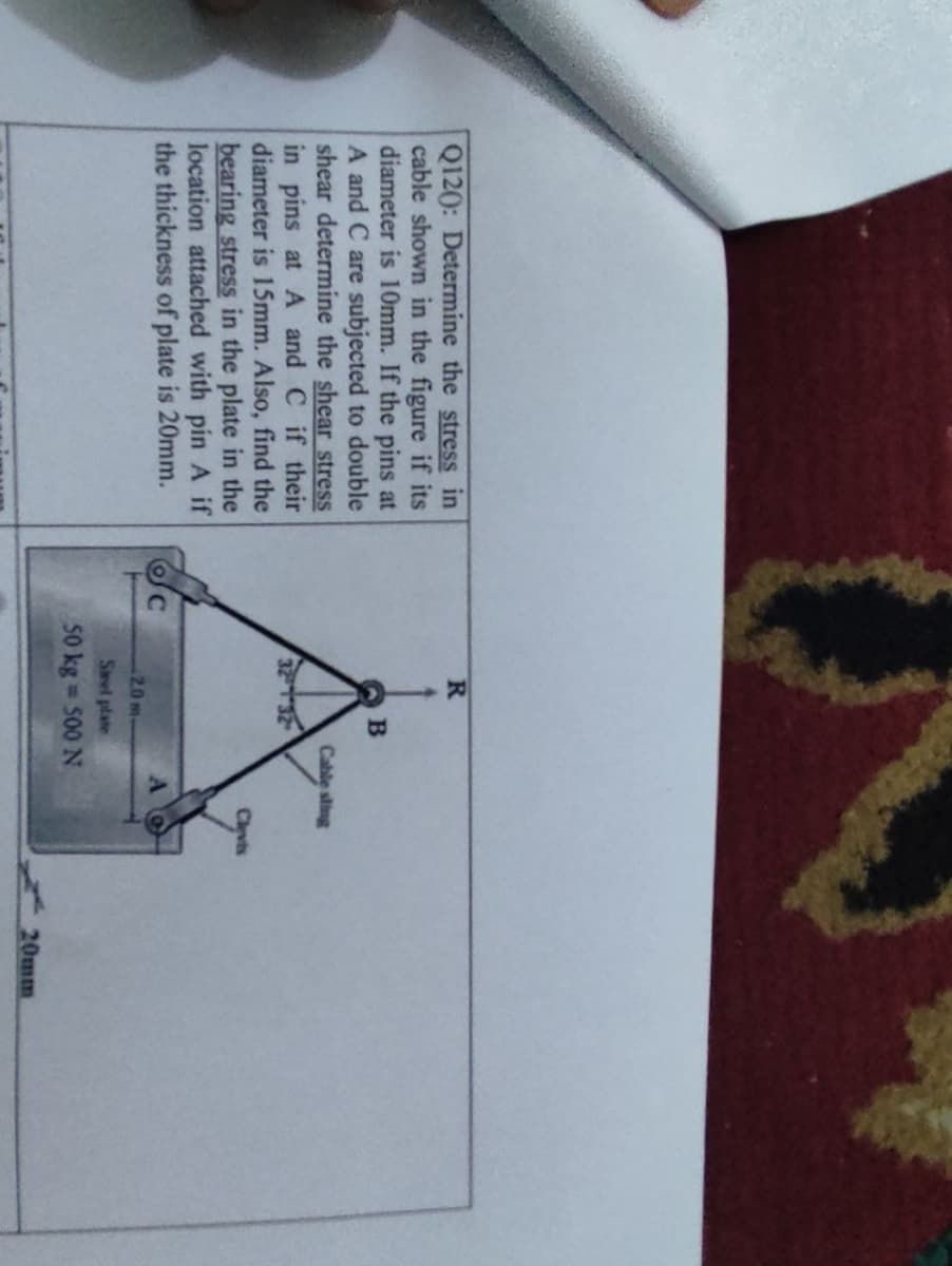 R.
Q120: Determine the stress in
cable shown in the figure if its
diameter is 10mm. If the pins at
A and C are subjected to double
shear determine the shear stress
in pins at A and C if their
diameter is 15mm. Also, find the
bearing stress in the plate in the
location attached with pin A if
the thickness of plate is 20mm.
B.
Cable sling
Clevis
20 m
Savel plate
50 kg 500 N
20mm
