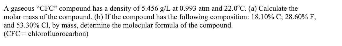 A gaseous "CFC" compound has a density of 5.456 g/L at 0.993 atm and 22.0°C. (a) Calculate the
molar mass of the compound. (b) If the compound has the following composition: 18.10% C; 28.60% F,
and 53.30% Cl, by mass, determine the molecular formula of the compound.
(CFC = chlorofluorocarbon)
