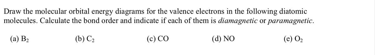 Draw the molecular orbital energy diagrams for the valence electrons in the following diatomic
molecules. Calculate the bond order and indicate if each of them is diamagnetic or paramagnetic.
(а) В>
(b) С.
(c) CO
(d) NO
(е) Оz
