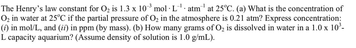 The Henry's law constant for O2 is 1.3 x 10° mol · L. atm at 25°C. (a) What is the concentration of
O2 in water at 25°C if the partial pressure of O2 in the atmosphere is 0.21 atm? Express concentration:
(i) in mol/L, and (ii) in ppm (by mass). (b) How many grams of O2 is dissolved in water in a 1.0 x 10ʻ-
L capacity aquarium? (Assume density of solution is 1.0 g/mL).
