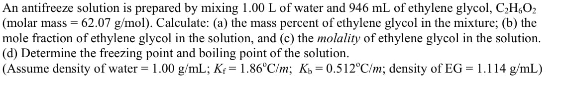 An antifreeze solution is prepared by mixing 1.00 L of water and 946 mL of ethylene glycol, C,H,O2
(molar mass = 62.07 g/mol). Calculate: (a) the mass percent of ethylene glycol in the mixture; (b) the
mole fraction of ethylene glycol in the solution, and (c) the molality of ethylene glycol in the solution.
(d) Determine the freezing point and boiling point of the solution.
(Assume density of water = 1.00 g/mL; Kf= 1.86°C/m; K = 0.512°C/m; density of EG = 1.114 g/mL)
