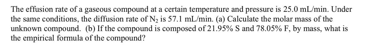 The effusion rate of a gaseous compound at a certain temperature and pressure is 25.0 mL/min. Under
the same conditions, the diffusion rate of N, is 57.1 mL/min. (a) Calculate the molar mass of the
unknown compound. (b) If the compound is composed of 21.95% S and 78.05% F, by mass, what is
the empirical formula of the compound?
