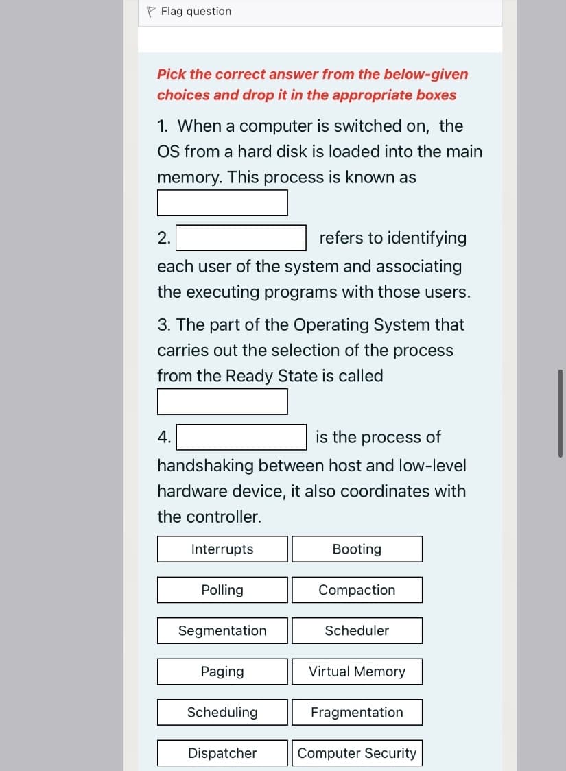 P Flag question
Pick the correct answer from the below-given
choices and drop it in the appropriate boxes
1. When a computer is switched on, the
OS from a hard disk is loaded into the main
memory. This process is known as
2.
refers to identifying
each user of the system and associating
the executing programs with those users.
3. The part of the Operating System that
carries out the selection of the process
from the Ready State is called
4.
is the process of
handshaking between host and low-level
hardware device, it also coordinates with
the controller.
Interrupts
Booting
Polling
Compaction
Segmentation
Scheduler
Paging
Virtual Memory
Scheduling
Fragmentation
Dispatcher
Computer Security
