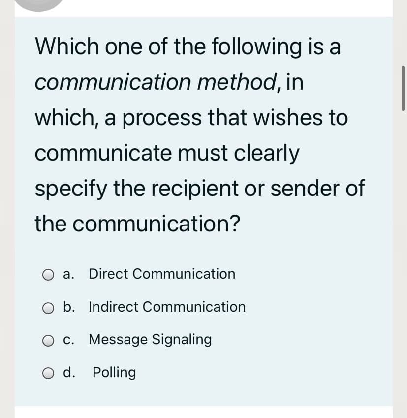 Which one of the following is a
communication method, in
which, a process that wishes to
communicate must clearly
specify the recipient or sender of
the communication?
O a. Direct Communication
O b. Indirect Communication
c. Message Signaling
d. Polling
