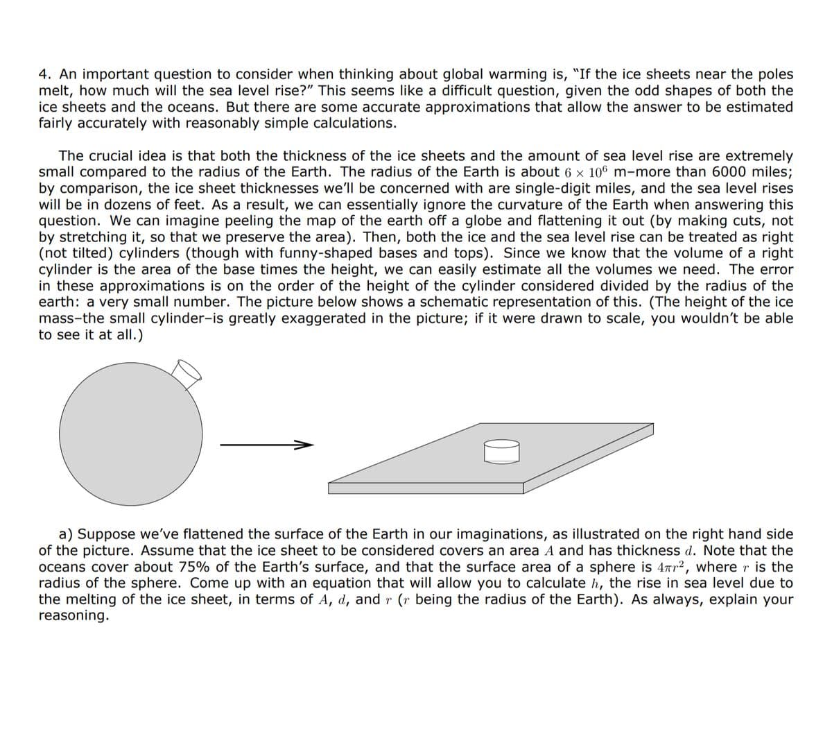 4. An important question to consider when thinking about global warming is, "If the ice sheets near the poles
melt, how much will the sea level rise?" This seems like a difficult question, given the odd shapes of both the
ice sheets and the oceans. But there are some accurate approximations that allow the answer to be estimated
fairly accurately with reasonably simple calculations.
The crucial idea is that both the thickness of the ice sheets and the amount of sea level rise are extremely
small compared to the radius of the Earth. The radius of the Earth is about 6 × 106 m-more than 6000 miles;
by comparison, the ice sheet thicknesses we'll be concerned with are single-digit miles, and the sea level rises
will be in dozens of feet. As a result, we can essentially ignore the curvature of the Earth when answering this
question. We can imagine peeling the map of the earth off a globe and flattening it out (by making cuts, not
by stretching so that we preserve the area). Then, both the ice and the se level rise can be treated as right
(not tilted) cylinders (though with funny-shaped bases and tops). Since we know that the volume of a right
cylinder is the area of the base times the height, we can easily estimate all the volumes we need. The error
in these approximations is on the order of the height of the cylinder considered divided by the radius of the
earth: a very small number. The picture below shows a schematic representation of this. (The height of the ice
mass-the small cylinder-is greatly exaggerated in the picture; if it were drawn to scale, you wouldn't be able
to see it at all.)
a) Suppose we've flattened the surface of the Earth in our imaginations, as illustrated on the right hand side
of the picture. Assume that the ice sheet to be considered covers an area A and has thickness d. Note that the
oceans cover about 75% of the Earth's surface, and that the surface area of a sphere is 47r², where r is the
radius of the sphere. Come up with an equation that will allow you to calculate h, the rise in sea level due to
the melting of the ice sheet, in terms of A, d, and r (r being the radius of the Earth). As always, explain your
reasoning.