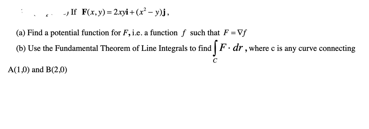 If F(x, y) = 2xyi + (x² − y)j,
(a) Find a potential function for F, i.e. a function f such that F =Vf
F. dr, where c is any curve connecting
(b) Use the Fundamental Theorem of Line Integrals to find
S
с
A(1,0) and B(2,0)