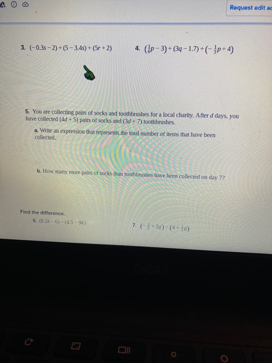Request edit ac
3. (-0.3s- 2) + (5 - 3.4s) + (5r + 2)
4. (p– 3) + (3q – 1.7)+(-p+4)
5. You are collecting pairs of socks and toothbrushes for a local charity. Afterd days, you
have collected (4d + 5) pairs of socks and (3d + 7) toothbrushes.
a. Write an expression that represents the total number of items that have been
collected.
b. How many more pairs of socks than toothbrushes have been collected on day 7?
Find the difference.
6. (8.2k - 6) - (4.5 - 9k)
7. (-금+20)-(4+ 9)
