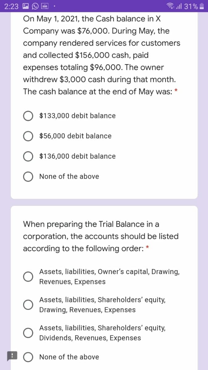 2:23
3 all 31%
On May 1, 2021, the Cash balance in X
Company was $76,000. During May, the
company rendered services for customers
and collected $156,000 cash, paid
expenses totaling $96,000. The owner
withdrew $3,000 cash during that month.
The cash balance at the end of May was:
$133,000 debit balance
$56,000 debit balance
$136,000 debit balance
None of the above
When preparing the Trial Balance in a
corporation, the accounts should be listed
according to the following order: *
Assets, liabilities, Owner's capital, Drawing,
Revenues, Expenses
Assets, liabilities, Shareholders' equity,
Drawing, Revenues, Expenses
Assets, liabilities, Shareholders' equity,
Dividends, Revenues, Expenses
None of the above
