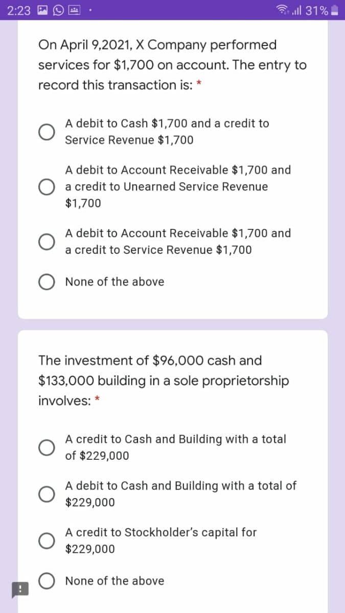 2:23
3 all 31%
On April 9,2021, X Company performed
services for $1,700 on account. The entry to
record this transaction is:
A debit to Cash $1,700 and a credit to
Service Revenue $1,700
A debit to Account Receivable $1,700 and
a credit to Unearned Service Revenue
$1,700
A debit to Account Receivable $1,700 and
a credit to Service Revenue $1,700
None of the above
The investment of $96,000 cash and
$133,000 building in a sole proprietorship
involves: *
A credit to Cash and Building with a total
of $229,000
A debit to Cash and Building with a total of
$229,000
A credit to Stockholder's capital for
$229,000
None of the above
