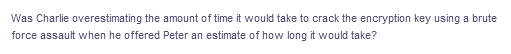 Was Charlie overestimating the amount of time it would take to crack the encryption key using a brute
force assault when he offered Peter an estimate of how long it would take?
