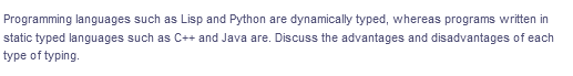 Programming languages such as Lisp and Python are dynamically typed, whereas programs written in
static typed languages such as C++ and Java are. Discuss the advantages and disadvantages of each
type of typing.
