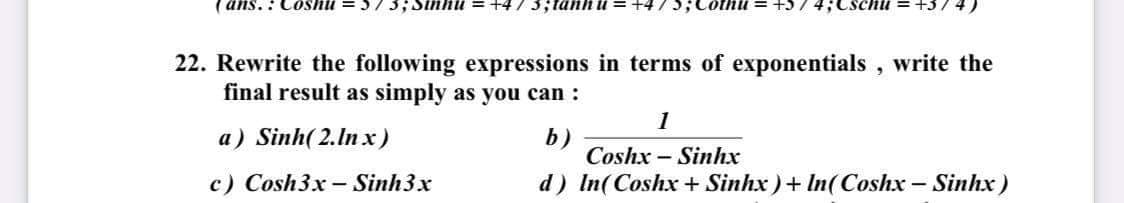 ( ans.: Coshu =57 3;Sinhu +4/3;tanh u = +475;0
4;Cschii
+374)
22. Rewrite the following expressions in terms of exponentials , write the
final result as simply as you can :
1
a) Sinh( 2.In x)
b)
Coshx – Sinhx
c) Cosh3x - Sinh3x
d) In(Coshx + Sinhx ) + In(Coshx – Sinhx)
