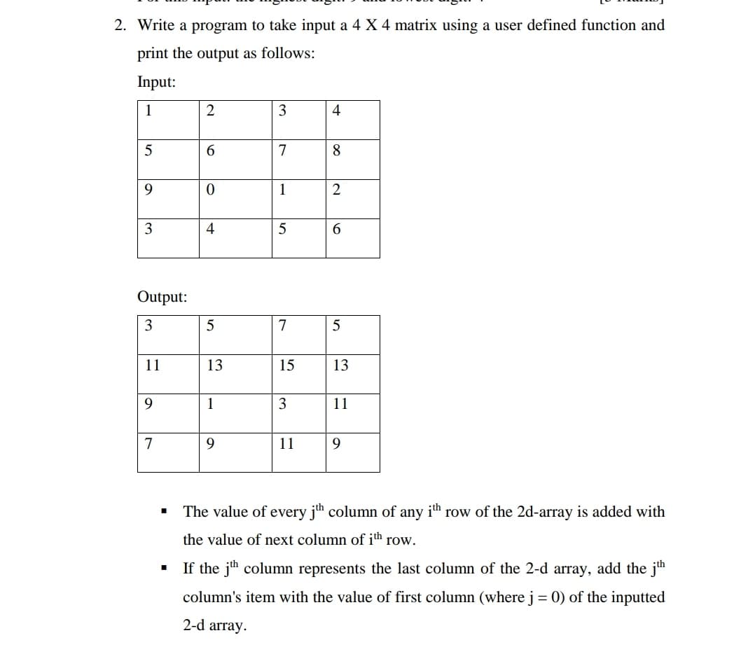 2. Write a program to take input a 4 X 4 matrix using a user defined function and
print the output as follows:
Input:
1
2
4
5
6.
7
1
3
4
5
6.
Output:
7
5
11
13
15
13
9
1
3
11
7
9
11
9.
The value of every jh column of any ith row of the 2d-array is added with
the value of next column of ith row.
If the jh column represents the last column of the 2-d array, add the jh
column's item with the value of first column (where j = 0) of the inputted
2-d array.
