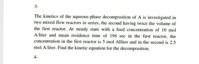 3-
The kinetics of the aqueous-phase decomposition of A is investigated in
two mixed flow reactors in series, the second having twice the volume of
the first reactor. At steady state with a feed concentration of 10 mol
A/liter and mean residence time of 196 sec in the first reactor, the
concentration in the first reactor is 5 mol Alliter and in the second is 2.5
mol A/liter. Find the kinetic equation for the decomposition.
4-
