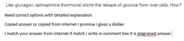 Like glucagon, epinephrine (hormone) elicits the release of glucose from liver cells. How?
Need correct options with detailed explanation
Copied answer or copied from internet I promise I gives u dislike
I match your answer from internet if match I write in comment box it is plagraised answer|
