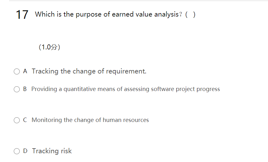 17 Which is the purpose of earned value analysis? ( )
(1.05)
O A Tracking the change of requirement.
O B Providing a quantitative means of assessing software project progress
OC Monitoring the change of human resources
OD Tracking risk
