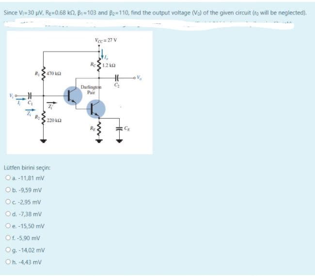 Since Vi=30 µV, Re=0.68 kn, Bi=103 and B2=110, find the output voltage (Va) of the given circuit (ro will be neglected).
Vec= 27 V
Re12 ka
470 ka
Darlington
Pair
220 k2
RE
CE
Lütfen birini seçin:
Oa -11,81 mV
Ob. -9,59 mV
Oc-2,95 mV
Od. -7,38 mv
Oe.-15,50 mv
Of. -5,90 mV
Og. -14,02 mv
Oh. -4,43 mV
