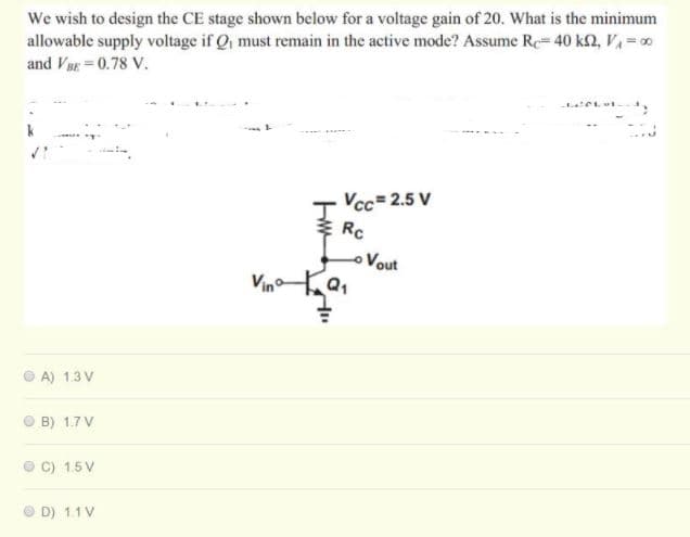 We wish to design the CE stage shown below for a voltage gain of 20. What is the minimum
allowable supply voltage if Q, must remain in the active mode? Assume Re 40 kn, V = 0
and VBE = 0.78 V.
Vcc= 2.5 V
Rc
Vout
A) 1.3 V
O B) 1.7 V
O C) 1.5V
O D) 1.1 V
