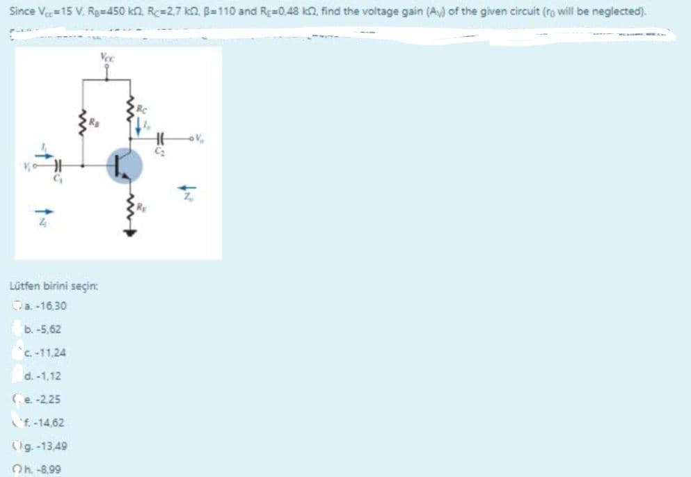 Since Ve=15 V. Rg=450 kn. Rc=2,7 kn. B=110 and RE=0,48 kn, find the voltage gain (A) of the given circuit (ro will be neglected).
Vee
Lütfen birini seçin:
Va-16,30
b. -5,62
C-11,24
d. -1,12
(e-2.25
'f -14,62
g. -13,49
Oh -8.99
