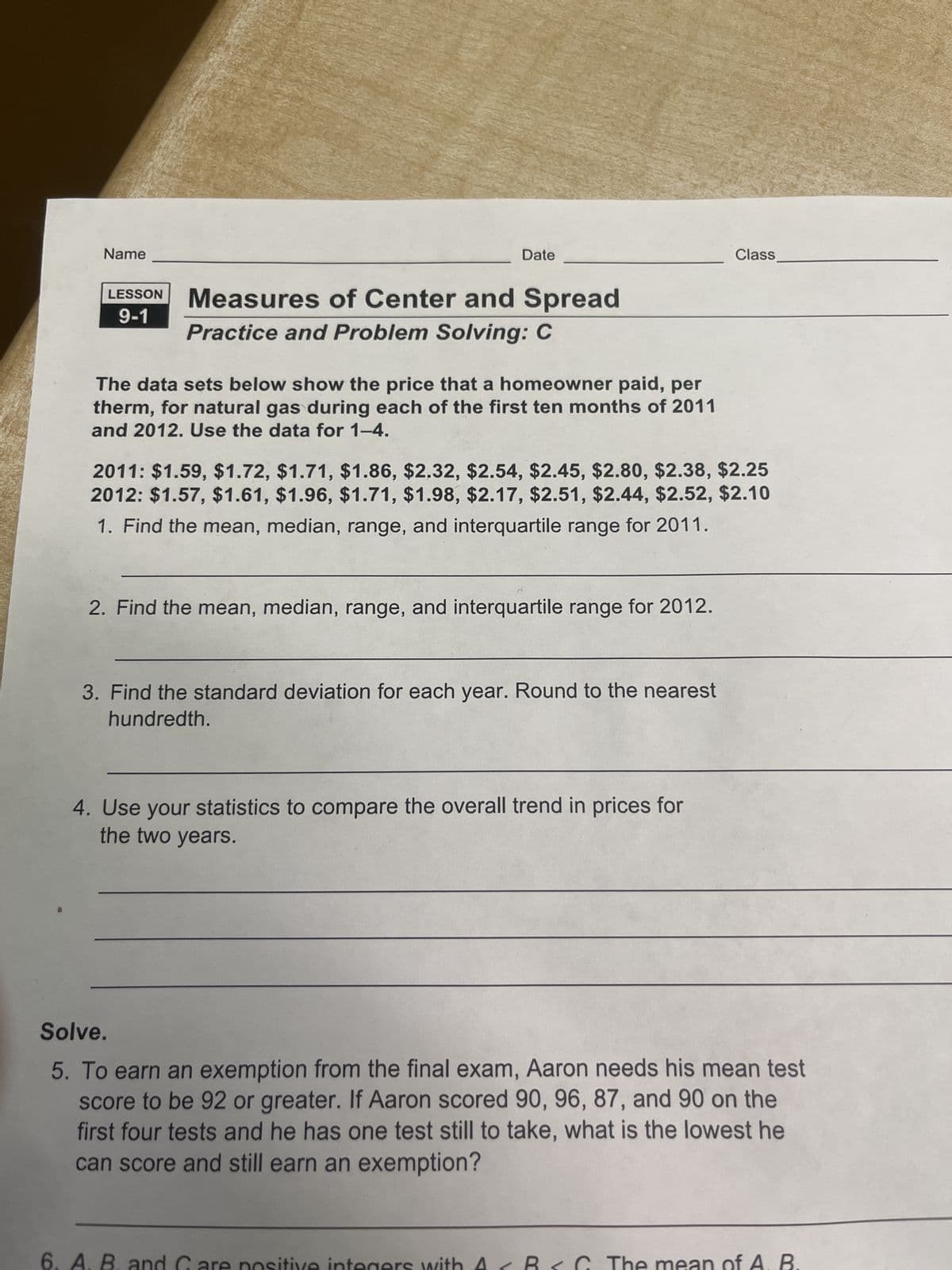 Name
LESSON
9-1
Date
Measures of Center and Spread
Practice and Problem Solving: C
The data sets below show the price that a homeowner paid, per
therm, for natural gas during each of the first ten months of 2011
and 2012. Use the data for 1-4.
2011: $1.59, $1.72, $1.71, $1.86, $2.32, $2.54, $2.45, $2.80, $2.38, $2.25
2012: $1.57, $1.61, $1.96, $1.71, $1.98, $2.17, $2.51, $2.44, $2.52, $2.10
1. Find the mean, median, range, and interquartile range for 2011.
2. Find the mean, median, range, and interquartile range for 2012.
3. Find the standard deviation for each year. Round to the nearest
hundredth.
4. Use your statistics to compare the overall trend in prices for
the two years.
6. A. B. an
Solve.
5. To earn an exemption from the final exam, Aaron needs his mean test
score to be 92 or greater. If Aaron scored 90, 96, 87, and 90 on the
first four tests and he has one test still to take, what is the lowest he
can score and still earn an exemption?
Class
1
me
B