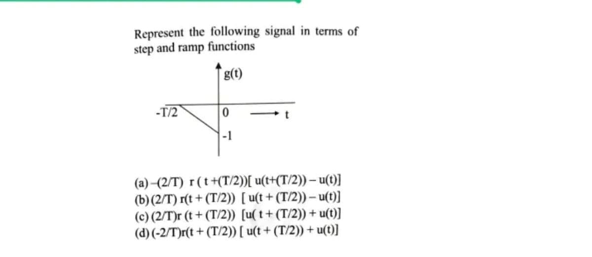 Represent the following signal in terms of
step and ramp functions
g(t)
-T/2
-1
(a)(2/T) r(t+(T/2))[ u(t+(T/2)) – u(t)]
(b) (2/T) r(t+ (T/2)) [ u(t + (T/2)) – u(t)]
(c) (2/T)r (t + (T/2)) [u(t+ (T/2)) + u(t)]
(d) (-2/T)r(t + (T/2)) [ u(t + (T/2)) + u(t)]
