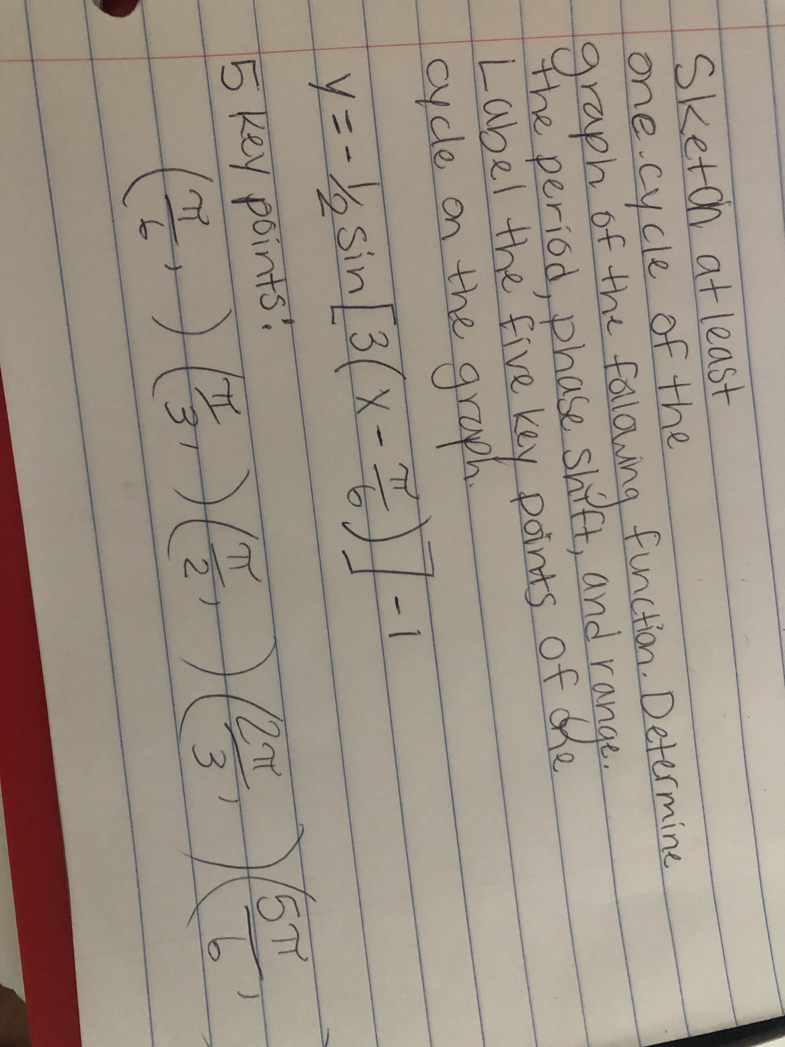 Sketch atleast
one.cycle of the
graph of the fallawing
the period, p and range
Label the five key points of he
cycle on the graph
finction. Determine
hase shift,
y=-D%%Sin 3(x- .
)|-1
5 Key points
217
15T
2.
3.
