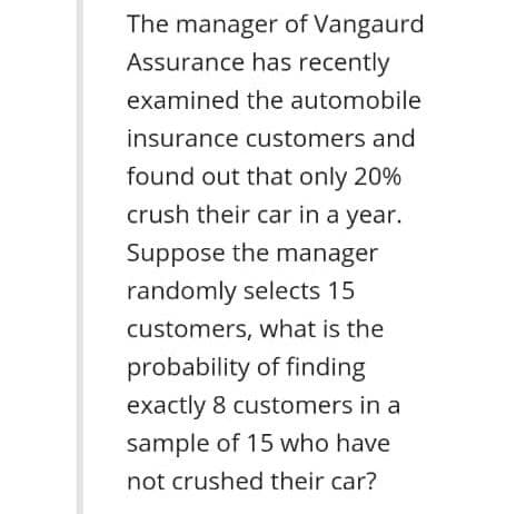 The manager of Vangaurd
Assurance has recently
examined the automobile
insurance customers and
found out that only 20%
crush their car in a year.
Suppose the manager
randomly selects 15
customers, what is the
probability of finding
exactly 8 customers in a
sample of 15 who have
not crushed their car?
