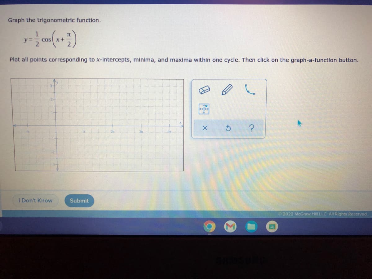 ### Graphing a Trigonometric Function

**Problem Statement:**
Graph the trigonometric function.

\[ y = \frac{1}{2} \cos \left( x + \frac{\pi}{2} \right) \]

Plot all points corresponding to x-intercepts, minima, and maxima within one cycle. Then click on the graph-a-function button.

**Instructions:**
1. Examine the given trigonometric function \( y = \frac{1}{2} \cos \left( x + \frac{\pi}{2} \right) \).
2. Identify and plot the x-intercepts, the minimum point, and the maximum point of the function within one cycle.
3. Use the graph-a-function tools to sketch the function appropriately.

**Graph Explanation:**
- The graph provided is a coordinate plane marked with an x-axis and y-axis.
- The x-axis is scaled in units from \(-\pi\) to \(\pi\).
- The y-axis is scaled from -3 to 3.
- Tools for graphing include an eraser, plotting tool, free-draw tool, and grid adjuster.
  
**User Interface:**
- Below the graph, there are two buttons: "I Don't Know" and "Submit" for user interaction.
  
**Interactive Tools:**
- **Pencil Icon:** For plotting points.
- **Eraser Icon:** To remove plotted points.
- **Free-Draw Tool:** To sketch curves or lines.
- **Grid Adjuster:** To toggle or adjust the graph grid.
- **Reset Button:** Clears all plotted points and drawings.
- **Help Icon:** Provides additional instructions or help.

Remember to correctly identify and plot all the critical points of the function within one cycle to accurately represent the trigonometric function on the graph. The function \( y \) represents the cosine wave, adjusted by a phase shift of \( \frac{\pi}{2} \) to the left and scaled by \( \frac{1}{2} \).