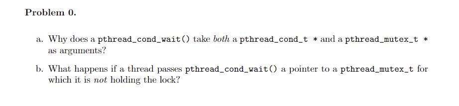 Problem 0.
a. Why does a pthread_cond_wait() take both a pthread_cond_t * and a pthread_mutex_t
as arguments?
b. What happens if a thread passes pthread_cond_wait() a pointer to a pthread_mutex_t for
which it is not holding the lock?
