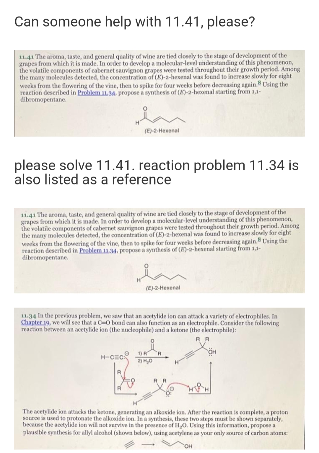 Can someone help with 11.41, please?
11.41 The aroma, taste, and general quality of wine are tied closely to the stage of development of the
grapes from which it is made. In order to develop a molecular-level understanding of this phenomenon,
the volatile components of cabernet sauvignon grapes were tested throughout their growth period. Among
the many molecules detected, the concentration of (E)-2-hexenal was found to increase slowly for eight
weeks from the flowering of the vine, then to spike for four weeks before decreasing again. Using the
reaction described in Problem 11.34, propose a synthesis of (E)-2-hexenal starting from 1,1-
dibromopentane.
(E)-2-Hexenal
please solve 11.41. reaction problem 11.34 is
also listed as a reference
11.41 The aroma, taste, and general quality of wine are tied closely to the stage of development of the
grapes from which it is made. In order to develop a molecular-level understanding of this phenomenon,
the volatile components of cabernet sauvignon grapes were tested throughout their growth period. Among
the many molecules detected, the concentration of (E)-2-hexenal was found to increase slowly for eight
weeks from the flowering of the vine, then to spike for four weeks before decreasing again. Using the
reaction described in Problem 11.34, propose a synthesis of (E)-2-hexenal starting from 1,1-
dibromopentane.
(E)-2-Hexenal
11.34 In the previous problem, we saw that an acetylide ion can attack a variety of electrophiles. In
Chapter 19, we will see that a C-O bond can also function as an electrophile. Consider the following
reaction between an acetylide ion (the nucleophile) and a ketone (the electrophile):
R R
1) R
R
H-CEC
2) H,0
H.
R R
The acetylide ion attacks the ketone, generating an alkoxide ion. After the reaction is complete, a proton
source is used to protonate the alkoxide ion. In a synthesis, these two steps must be shown separately,
because the acetylide ion will not survive in the presence of H20. Using this information, propose a
plausible synthesis for allyl alcohol (shown below), using acetylene as your only source of carbon atoms:
HO,
