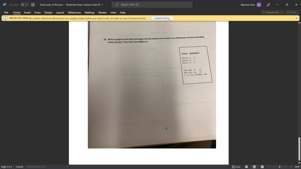 AutoSave Ooff A
Final exam H Pictures - Protected View • Savrd to this PC.
P Search (Alt+Q)
Marvens lean
File
Home Insert Draw Design Layout References Mailings Review
View Help
O PROTECTED VIEW Be cateful-files from the Internet can contain viruses Unless ycu need to edit, it's safer tu stay in Pretected Vies.
Comments
Share
Enable Editing
10. Write a program that finds the largest and the smallest of 3 numbers, by caling maxja, b twice and caling
minja, bl twice. Then finds the middle ane
Your angwwer:
Enter : 12
Rnter b: 14
Enter e 13
|The rax ks:
The nin s : 12
Cis the middle one
14
Page 4 nt 4
O words
Test Predctions Cn
Le
100

