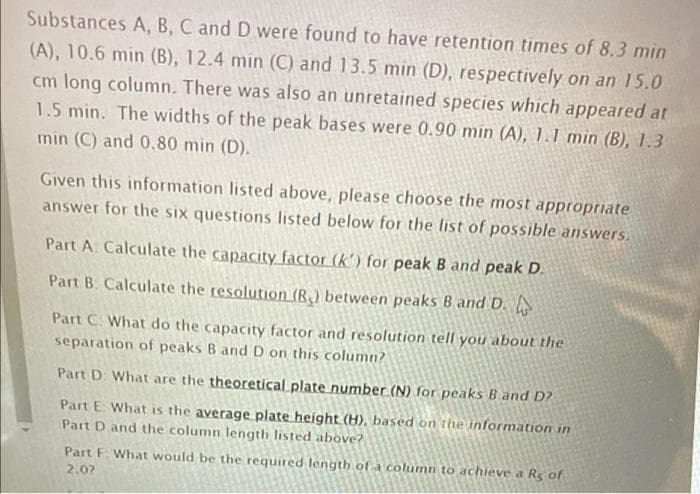 Substances A, B, C and D were found to have retention times of 8.3 min
(A), 10.6 min (B), 12.4 min (C) and 13.5 min (D), respectively on an 15.0
cm long column. There was also an unretained species which appeared at
1.5 min. The widths of the peak bases were 0.90 min (A), 1.1 min (B), 1.3
min (C) and 0.80 min (D).
Given this information listed above, please choose the most appropriate
answer for the six questions listed below for the list of possible answers.
Part A Calculate the capacity factor (k') for peak B and peak D.
Part B. Calculate the resolution (R) between peaks B and D.
Part C. What do the capacity factor and resolution tell you about the
separation of peaks B and D on this column?
Part D What are the theoretical plate number (N) for peaks Band D?
Part E. What is the average plate height (H), based on the information in
Part D and the column length listed above?
Part F What would be the required length of a column to achieve a Rs of
2.07
