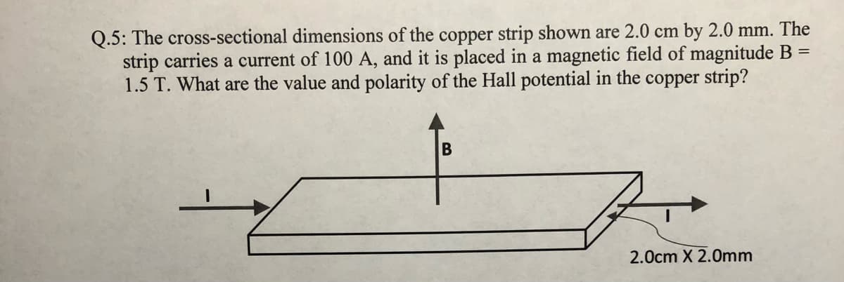 Q.5: The cross-sectional dimensions of the copper strip shown are 2.0 cm by 2.0 mm. The
strip carries a current of 100 A, and it is placed in a magnetic field of magnitude B =
1.5 T. What are the value and polarity of the Hall potential in the copper strip?
B
2.0cm X 2.0mm
