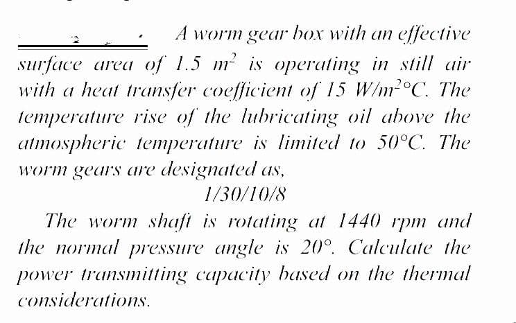 A worm gear box with an effective
surface area of 1.5 m is operating in still air
with a heat transfer coefficient of 15 W/m2°C. The
temperature rise of the lubricating oil above the
atmospheric temperature is limited to 50°C. The
worm gears are designated as,
1/30/10/8
The worm shaft is rotating at 1440 rpm and
the normal pressure angle is 20°. Calculate the
power transmitting capacity based on the thermal
considerations.
