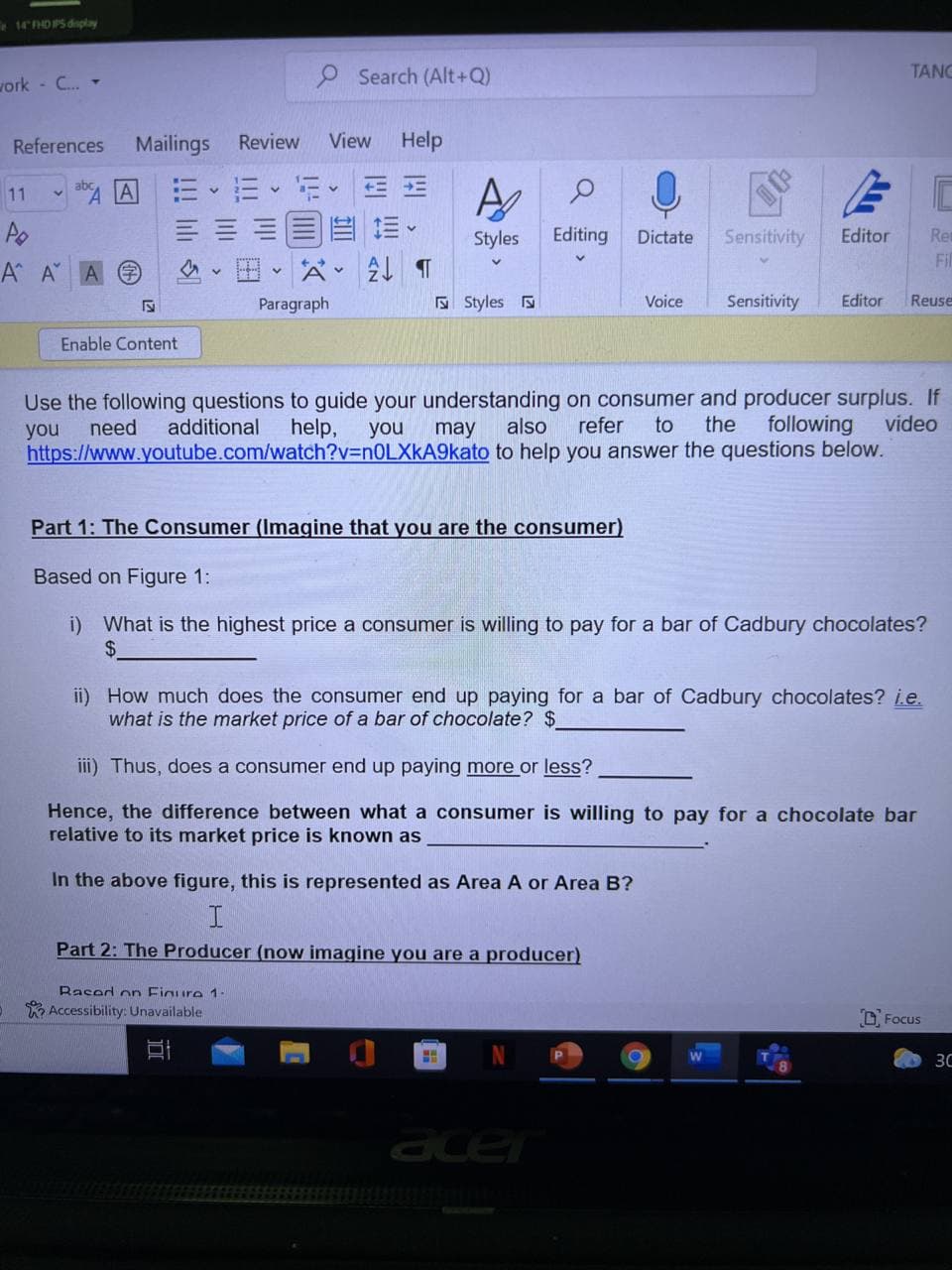 EHDPS dsplay
9 Search (Alt+Q)
TANG
vork - C. -
References
Mailings
Review
View
Help
=、而、行。EE
三==目 前。
田、公。 T
11
Styles
Editing
Dictate
Sensitivity
Editor
Re
Fil
A A A
Paragraph
E Styles
Voice
Sensitivity
Editor
Reuse
Enable Content
Use the following questions to guide your understanding on consumer and producer surplus. If
also
you
need
additional
help,
you
may
refer
to
the
following
video
https://www.youtube.com/watch?v=n0LXkA9kato to help you answer the questions below.
Part 1: The Consumer (Imagine that you are the consumer)
Based on Figure 1:
i) What is the highest price a consumer is willing to pay for a bar of Cadbury chocolates?
$4
ii) How much does the consumer end up paying for a bar of Cadbury chocolates? ie.
what is the market price of a bar of chocolate? $
iii) Thus, does a consumer end up paying more or less?
Hence, the difference between what a consumer is willing to pay for a chocolate bar
relative to its market price is known as
In the above figure, this is represented as Area A or Area B?
Part 2: The Producer (now imagine you are a producer)
Rased on Figure 1-
K Accessibility: Unavailable
D Focus
30
acer
