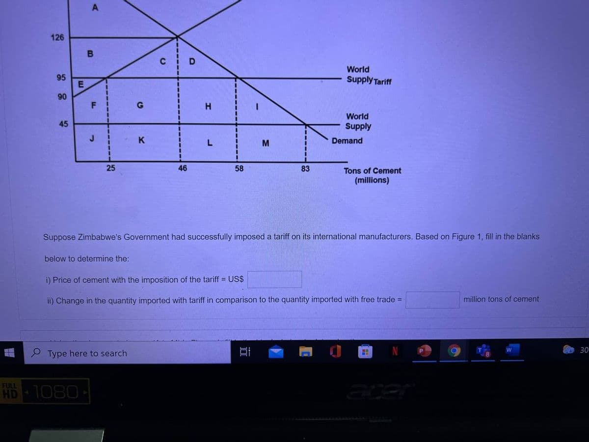 126
D
World
95
Supply Tariff
90
H.
World
45
Supply
J.
K
Demand
L
M
25
46
58
83
Tons of Cement
(millions)
Suppose Zimbabwe's Government had successfully imposed a tariff on its international manufacturers. Based on Figure 1, fill in the blanks
below to determine the:
i) Price of cement with the imposition of the tariff = US$
ii) Change in the quantity imported with tariff in comparison to the quantity imported with free trade =
million tons of cement
30
P Type here to search
FULL
HD
1080
acer
F.
