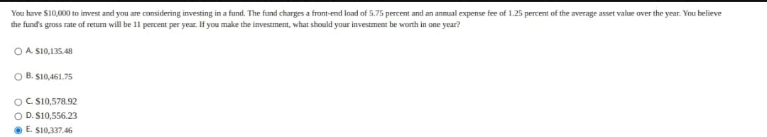 You have $10,000 to invest and you are considering investing in a fund. The fund charges a front-end load of 5.75 percent and an annual expense fee of 1.25 percent of the average asset value over the year. You believe
the fund's gross rate of return will be 11 percent per year. If you make the investment, what should your investment be worth in one year?
O A. $10,135.48
O B. S10,461.75
OC. $10,578.92
O D. $10,556.23
O E. $10,337.46
