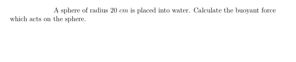 A sphere of radius 20 cm is placed into water. Calculate the buoyant force
which acts on the sphere.
