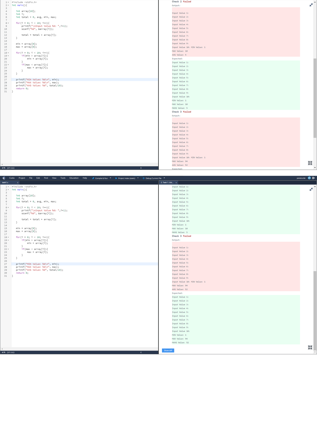 1.
#include <stdio.h>
Check 2 failed
2-
int main(){
Output:
3
int array[10];
int i;
int total = 0, avg, min, max;
4
Input Value 1:
5
6
Input Value 2:
7
Input Value 3:
for (i = 0; i < 10; i++){
printf("\nInput Value %d: ",i+l);
scanf("%d", &array[i]);
8-
Input Value 4:
9
10
Input Value 5:
11
Input Value 6:
12
total = total + array [i];
Input Value 7:
13
}
Input Value 8:
14
min = array[©];
Input Value 9:
15
16
max = array[0];
Input Value 10: MIN Value: 1
17
MAX Value: 10
for (i = 0; i < 10; i++){
if(min > array [i]){
min = array [i];
18 -
AVG Value: 5
19 -
20
Expected:
}
if(max < array[i]){
max = array[i];
21
Input Value 1:
22 -
Input Value 2:
23
24
Input Value 3:
25
}
Input Value 4:
26
Input Value 5:
printf("MIN Value: %d\n", min);
printf("MAX Value: %d\n", max);
printf("AVG Value: %d", total/10);
27
Input Value 6:
28
29
Input Value 7:
30
return 0;
Input Value 8:
31
}
Input Value 9:
Input Value 10:
MIN Value: 1
MAX Value: 10
MAVG Value: 5
Check 3 failed
Output:
Input Value 1:
Input Value 2:
Input Value 3:
Input Value 4:
Input Value 5:
Input Value 6:
Input Value 7:
Input Value 8:
Input Value 9:
Input Value 10: MIN Value: 1
MAX Value: 94
AVG Value: 52
87% (27:11)
Expected:
Codio
Project
File
Edit
Find
View
Tools
Education
Help
A Compile & Run -
> Project Index (static)
O Debug Current File
JANGELES8
task1.c
2. Task 1: Usi..
#include <stdio.h>
Input Value 1:
int main(){
Input Value 2:
3
Input Value 3:
int array[10];
int i;
int total = 0, avg, min, max;
4
Input Value 4:
6
Input Value 5:
7
Input Value 6:
for (i = 0; i < 10; i++){
printf("\nInput Value %d: ",i+l);
scanf("%d", &array[1]);
9
Input Value 7:
10
Input Value 8:
11
Input Value 9:
12
total = total + array [i];
Input Value 10:
13
14
MIN Value: 1
min = array[0];
max = array[0];
15
MAX Value: 10
16
MAVG Value: 5
17
Check 3 failed
18 -
19 -
for (i = 0; i < 10; i++){
if(min > array [1]){
min = array [i];
Output:
20
}
if (max < array [1]){
max = array[i];
}
21
Input Value 1:
22 -
23
Input Value 2:
24
Input Value 3:
25
Input Value 4:
26
Input Value 5:
printf("MIN Value: %d\n", min);
printf("MAX Value: %d\n", max);
printf("AVG Value: %d", total/10);
27
28
Input Value 6:
29
Input Value 7:
30
return 0;
}
Input Value 8:
31
Input Value 9:
Input Value 10: MIN Value: 1
MAX Value: 94
AVG Value: 52
Expected:
Input Value 1:
Input Value 2:
Input Value 3:
Input Value 4:
Input Value 5:
Input Value 6:
Input Value 7:
Input Value 8:
Input Value 9:
Input Value 10:
MIN Value: 1
MAX Value: 94
MAVG Value: 52
Show diff
87% (27:11)
